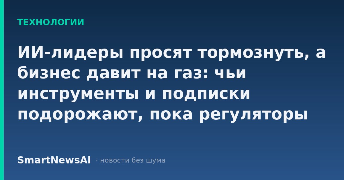ИИ-лидеры просят тормознуть, а бизнес давит на газ: чьи инструменты и подписки подорожают, пока регуляторы спорят