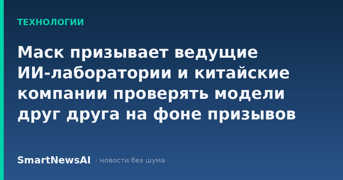Маск призывает ведущие ИИ-лаборатории и китайские компании проверять модели друг друга на фоне призывов замедлить развитие ИИ