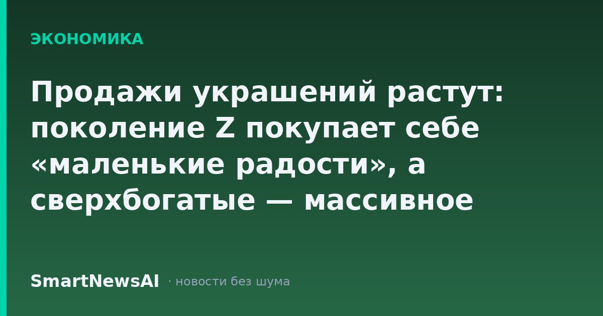Продажи украшений растут: поколение Z покупает себе «маленькие радости», а сверхбогатые — массивное золото