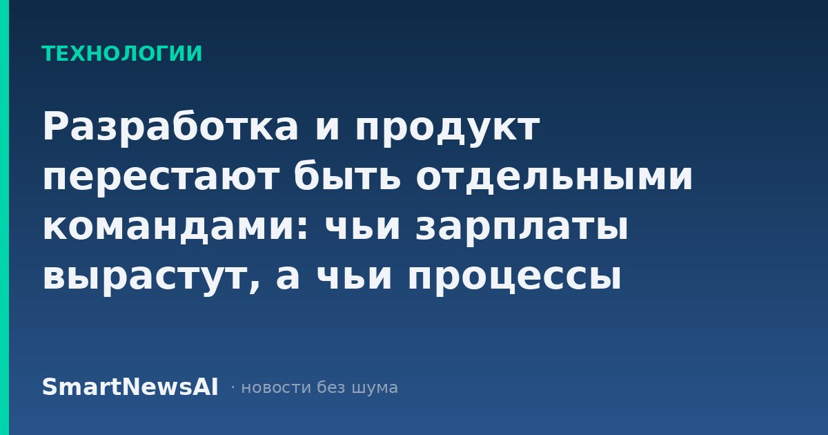 Разработка и продукт перестают быть отдельными командами: чьи зарплаты вырастут, а чьи процессы придётся ломать