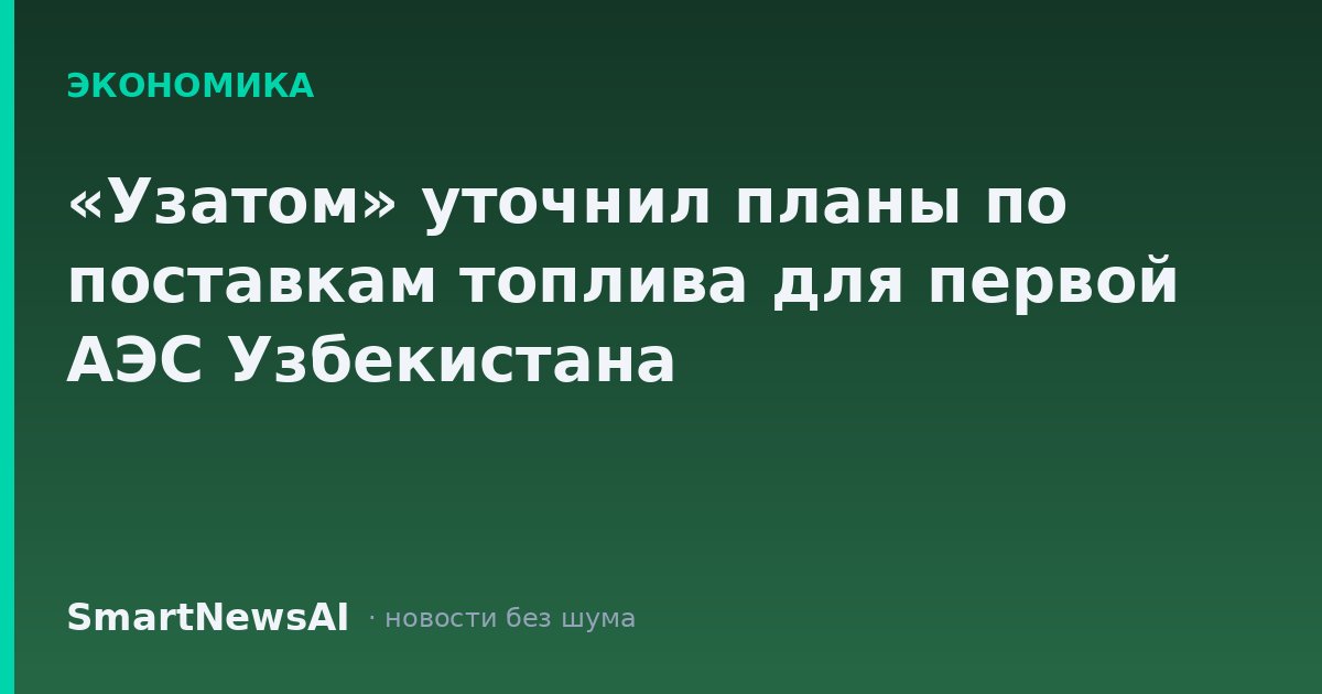 «Узатом» уточнил планы по поставкам топлива для первой АЭС Узбекистана