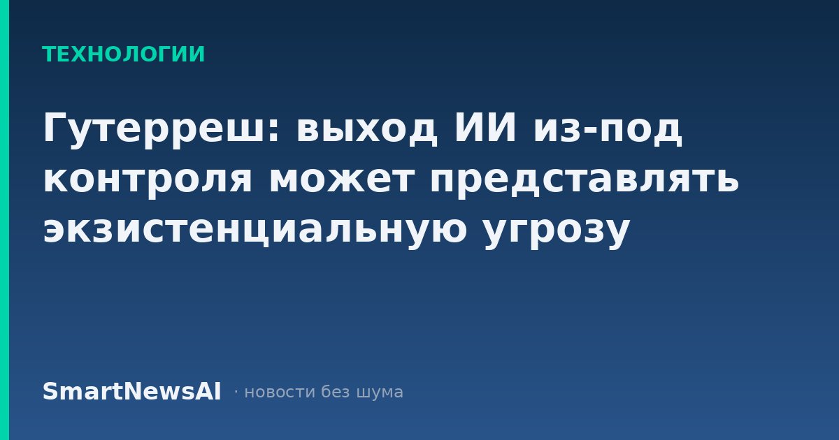 Гутерреш: выход ИИ из-под контроля может представлять экзистенциальную угрозу