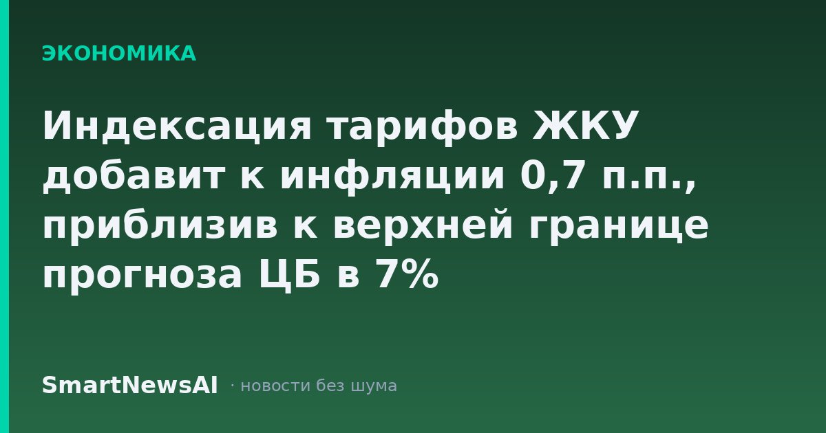 Индексация тарифов ЖКУ добавит к инфляции 0,7 п.п., приблизив к верхней границе прогноза ЦБ в 7%