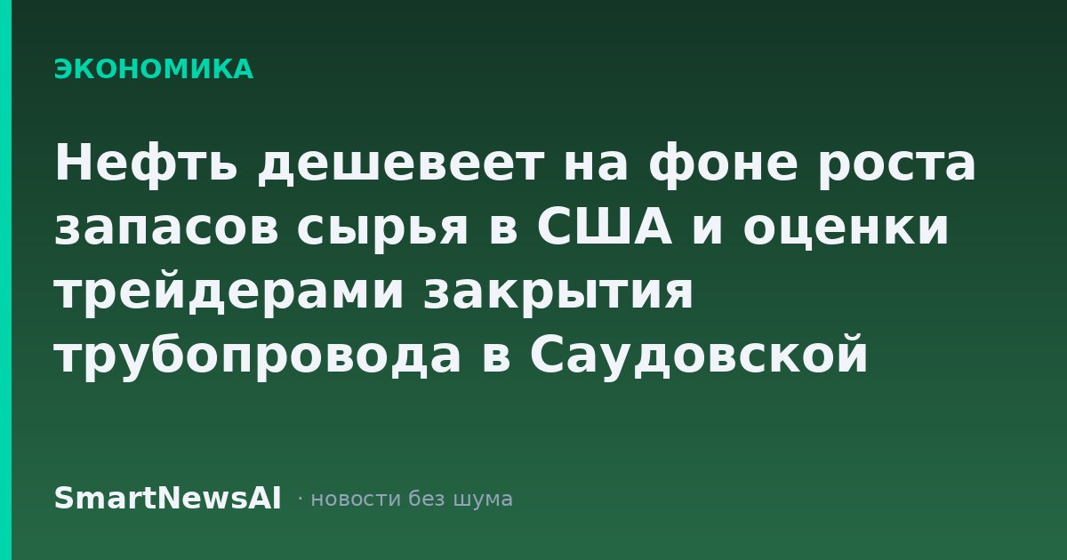 Нефть дешевеет на фоне роста запасов сырья в США и оценки трейдерами закрытия трубопровода в Саудовской Аравии