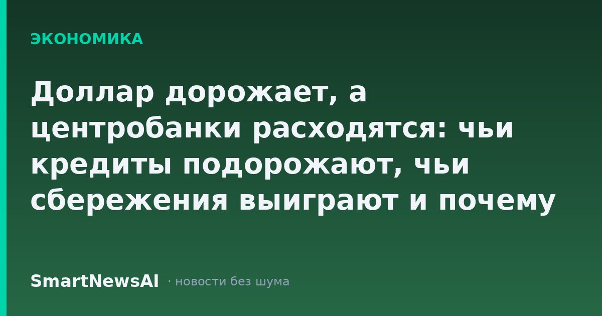 Доллар дорожает, а центробанки расходятся: чьи кредиты подорожают, чьи сбережения выиграют и почему Трамп не смог остановить ФРС
