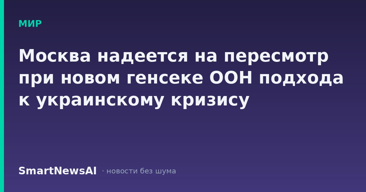 Москва надеется на пересмотр при новом генсеке ООН подхода к украинскому кризису