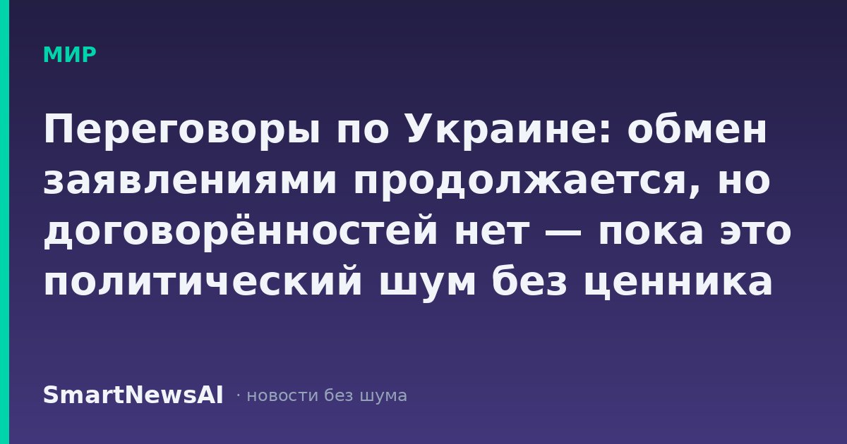 Переговоры по Украине: обмен заявлениями продолжается, но договорённостей нет — пока это политический шум без ценника