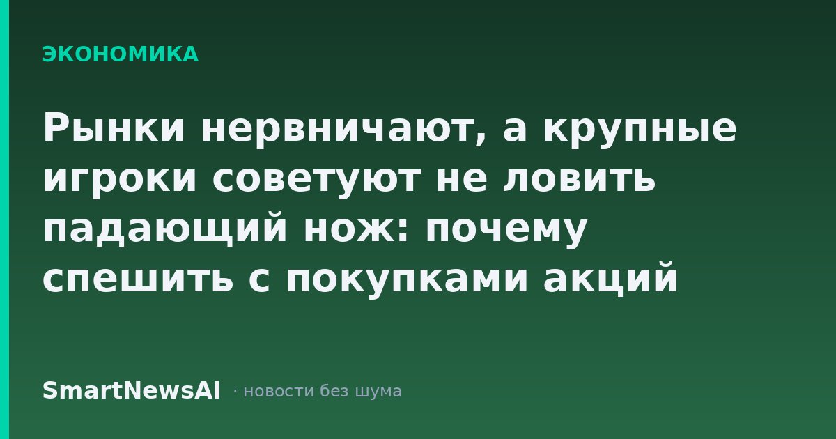 Рынки нервничают, а крупные игроки советуют не ловить падающий нож: почему спешить с покупками акций сейчас рискованно