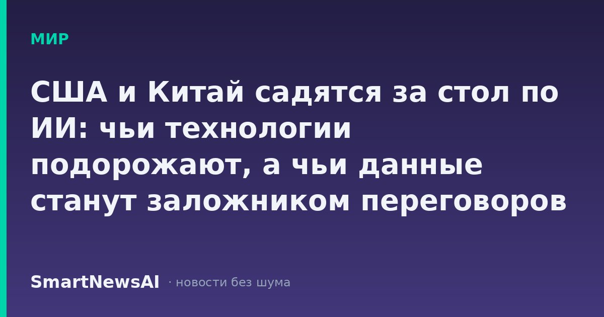 США и Китай садятся за стол по ИИ: чьи технологии подорожают, а чьи данные станут заложником переговоров