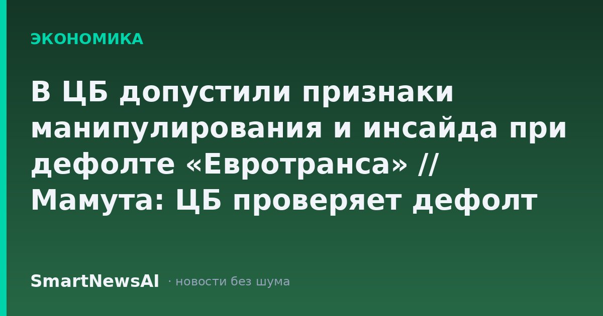 В ЦБ допустили признаки манипулирования и инсайда при дефолте «Евротранса» // Мамута: ЦБ проверяет дефолт «Евротранса» в том числе на признаки инсайда