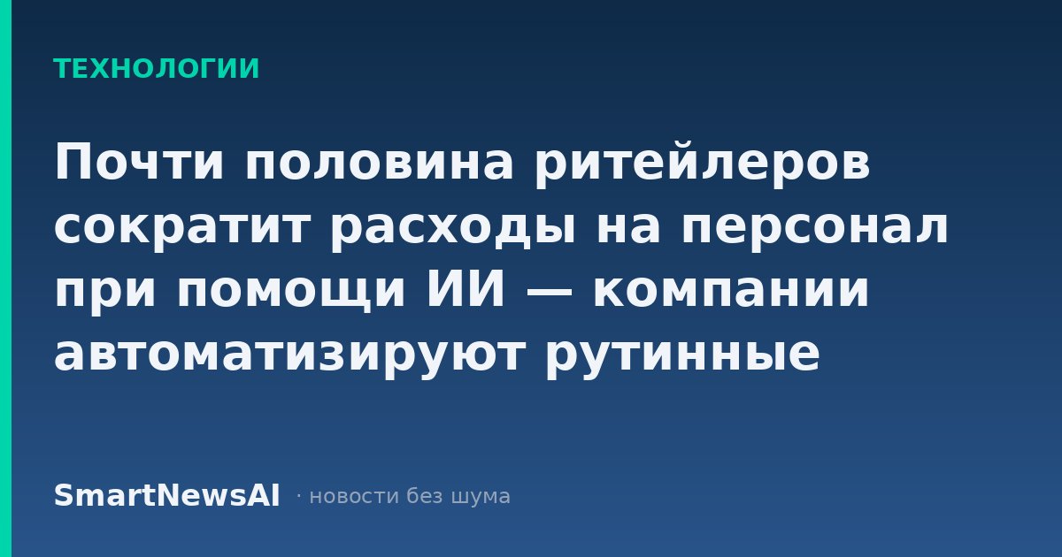 Почти половина ритейлеров сократит расходы на персонал при помощи ИИ — компании автоматизируют рутинные задачи