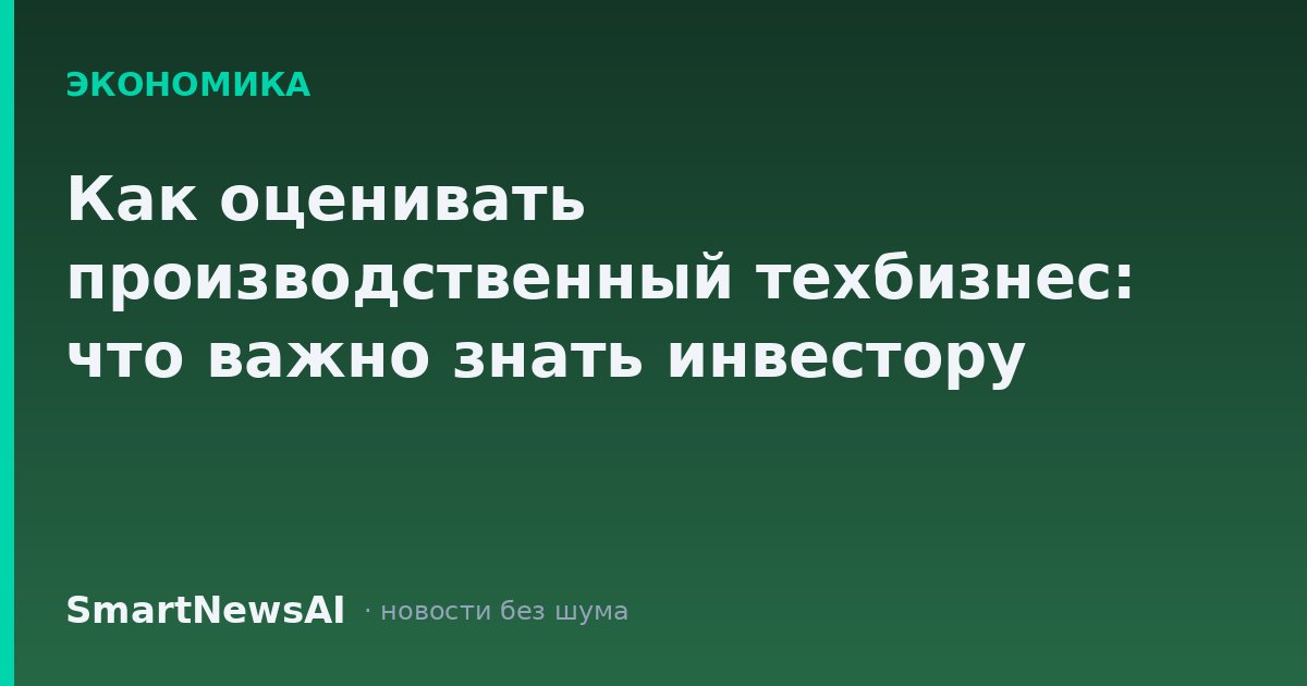 Как оценивать производственный техбизнес: что важно знать инвестору