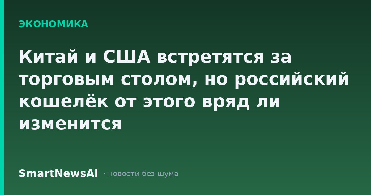 Китай и США встретятся за торговым столом, но российский кошелёк от этого вряд ли изменится