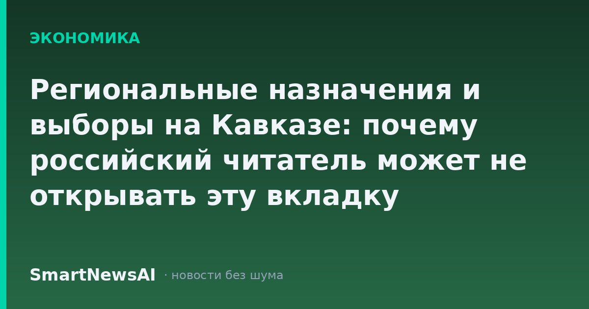 Региональные назначения и выборы на Кавказе: почему российский читатель может не открывать эту вкладку
