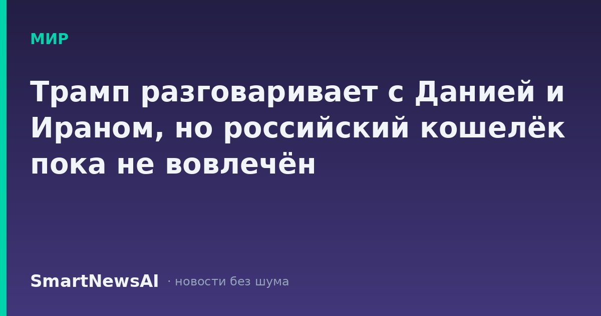 Трамп разговаривает с Данией и Ираном, но российский кошелёк пока не вовлечён