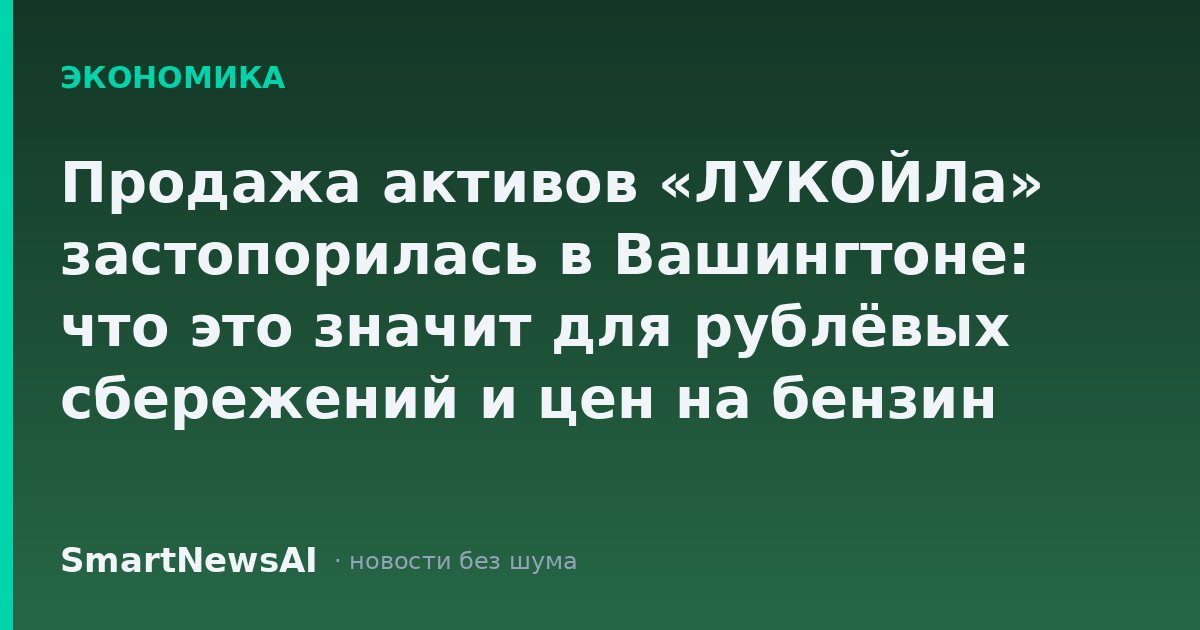 Продажа активов «ЛУКОЙЛа» застопорилась в Вашингтоне: что это значит для рублёвых сбережений и цен на бензин