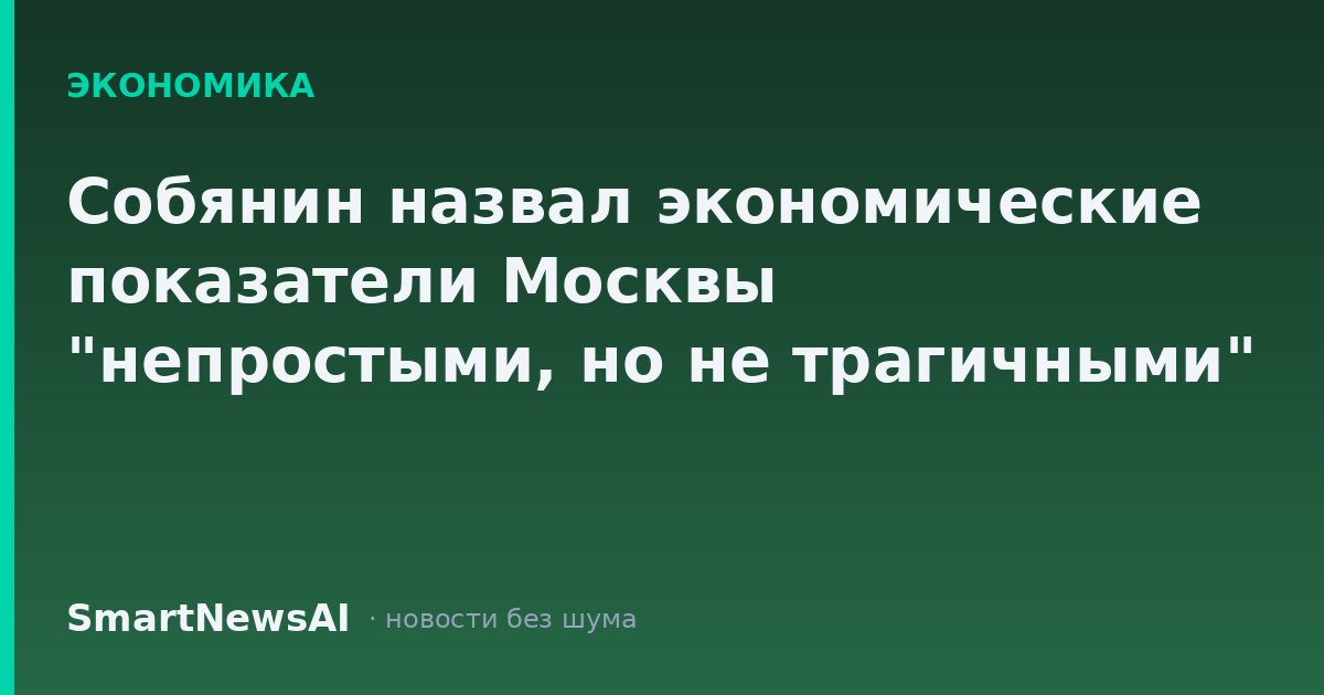 Собянин назвал экономические показатели Москвы "непростыми, но не трагичными"