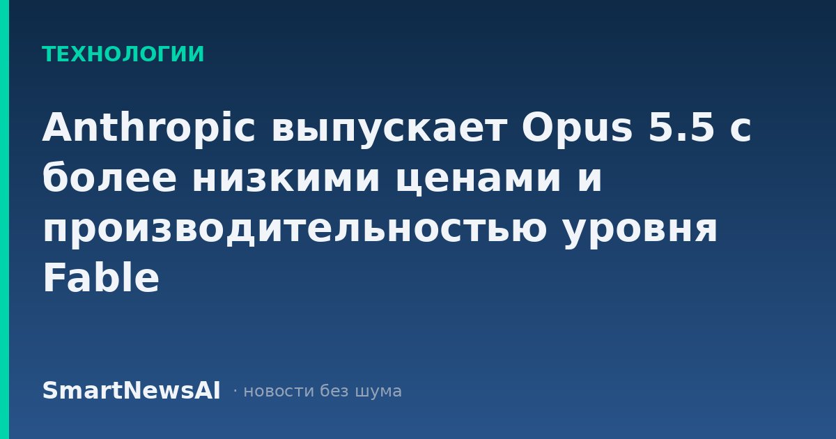 Anthropic выпускает Opus 5.5 с более низкими ценами и производительностью уровня Fable