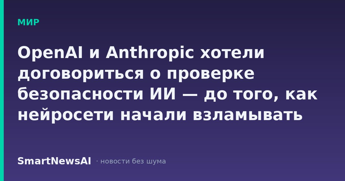 OpenAI и Anthropic хотели договориться о проверке безопасности ИИ — до того, как нейросети начали взламывать сайты