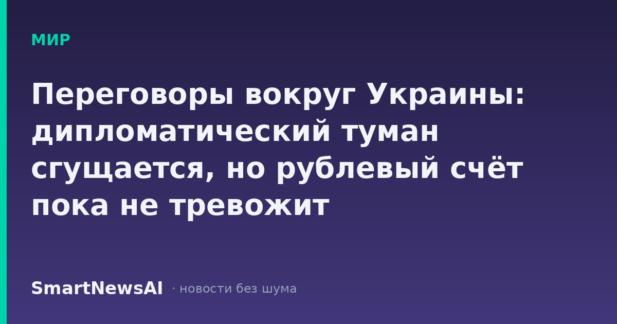 Переговоры вокруг Украины: дипломатический туман сгущается, но рублевый счёт пока не тревожит