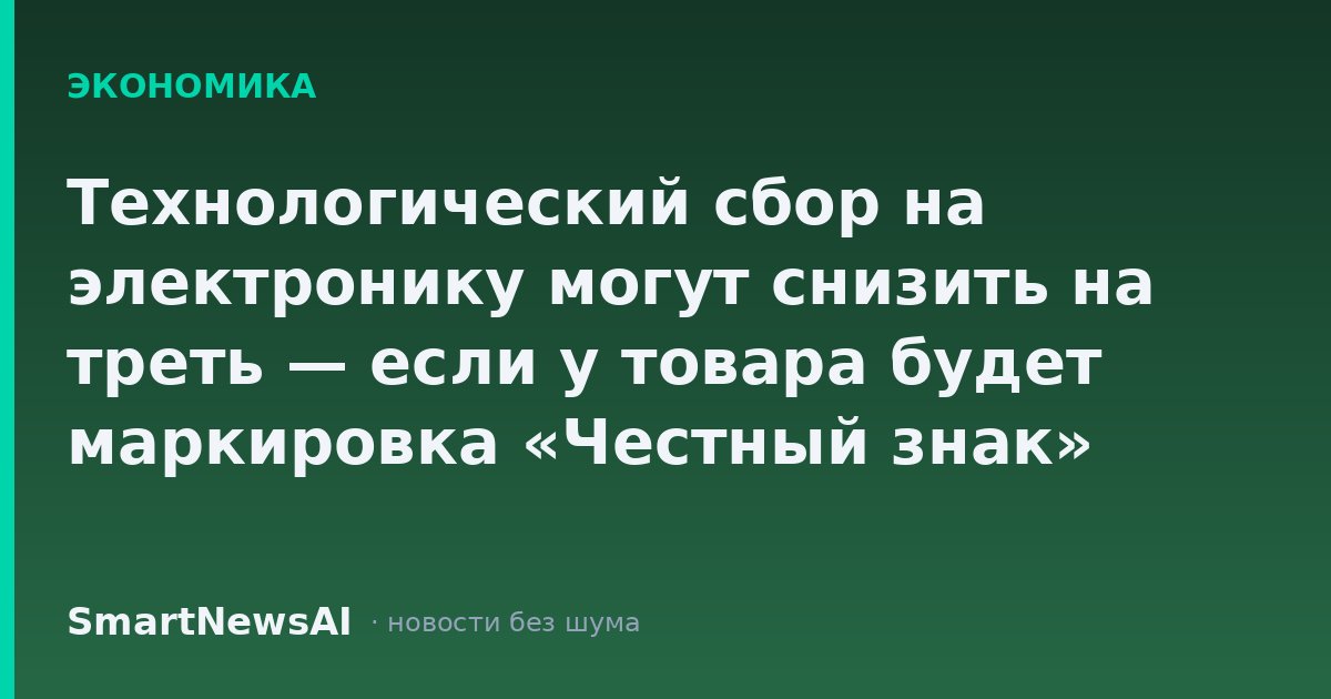 Технологический сбор на электронику могут снизить на треть — если у товара будет маркировка «Честный знак»
