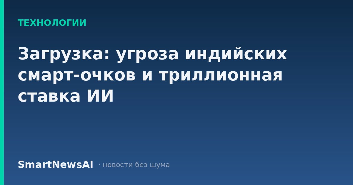 Загрузка: угроза индийских смарт-очков и триллионная ставка ИИ