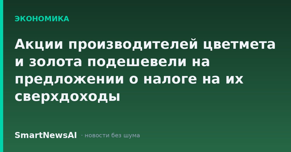 Акции производителей цветмета и золота подешевели на предложении о налоге на их сверхдоходы