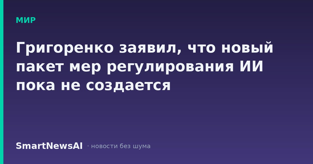 Григоренко заявил, что новый пакет мер регулирования ИИ пока не создается