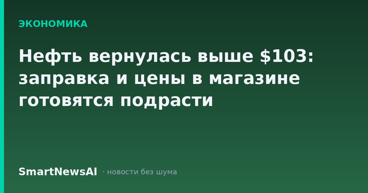 Нефть вернулась выше $103: заправка и цены в магазине готовятся подрасти
