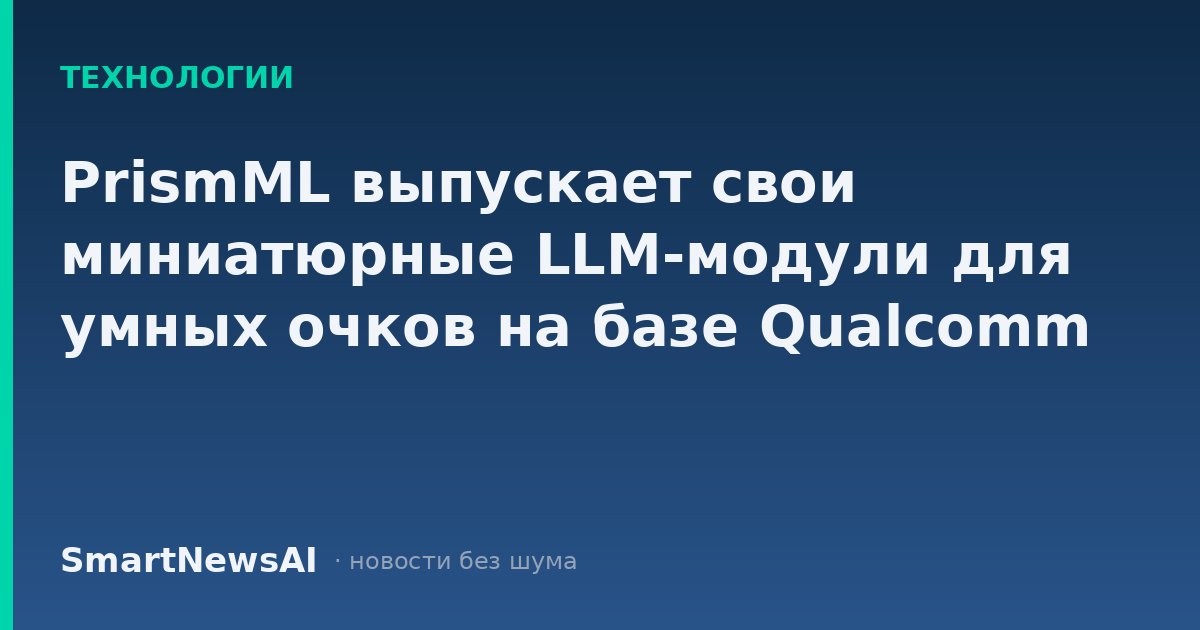 PrismML выпускает свои миниатюрные LLM-модули для умных очков на базе Qualcomm