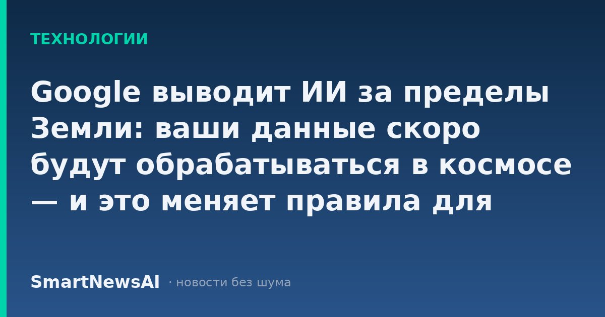Google выводит ИИ за пределы Земли: ваши данные скоро будут обрабатываться в космосе — и это меняет правила для бизнеса и обычных пользователей