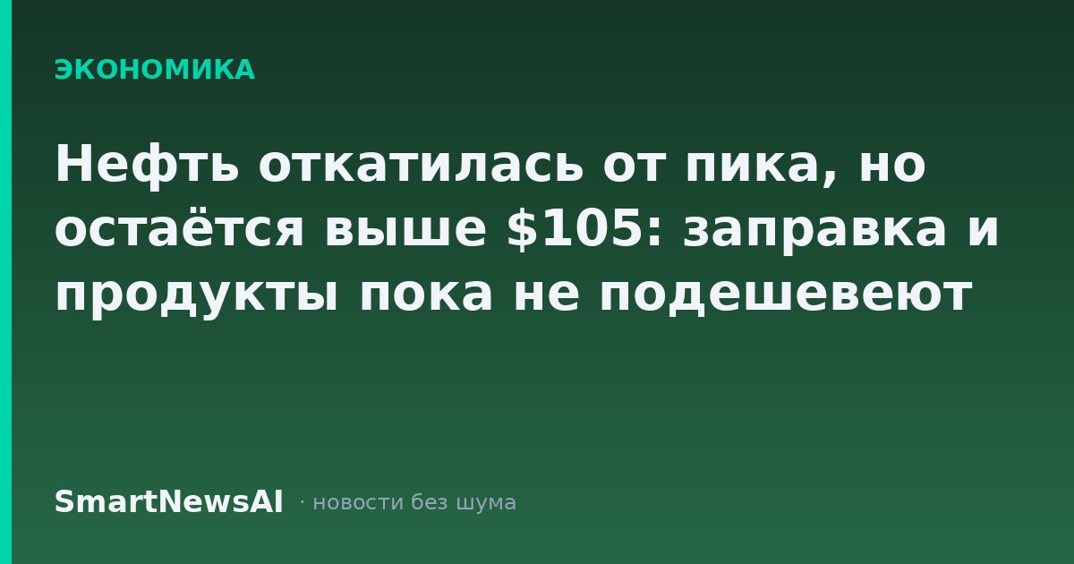 Нефть откатилась от пика, но остаётся выше $105: заправка и продукты пока не подешевеют