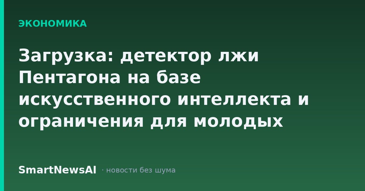 Загрузка: детектор лжи Пентагона на базе искусственного интеллекта и ограничения для молодых органов