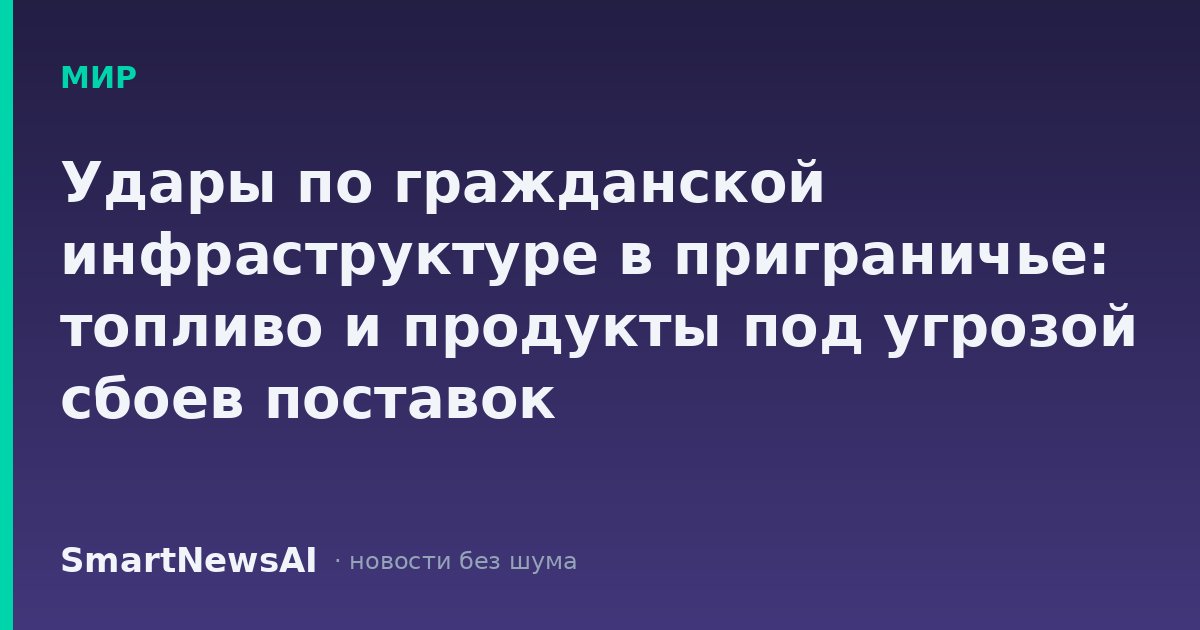 Удары по гражданской инфраструктуре в приграничье: топливо и продукты под угрозой сбоев поставок