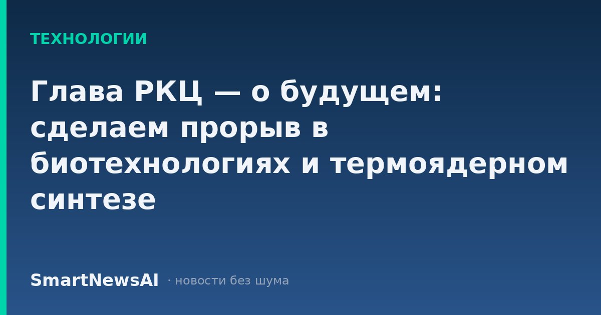 Глава РКЦ — о будущем: сделаем прорыв в биотехнологиях и термоядерном синтезе