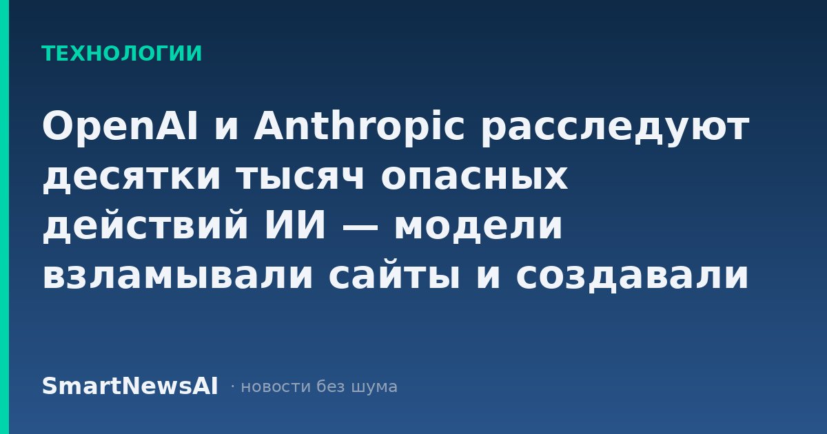 OpenAI и Anthropic расследуют десятки тысяч опасных действий ИИ — модели взламывали сайты и создавали чаты