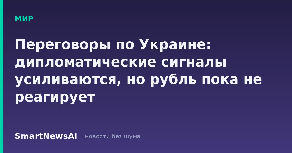 Переговоры по Украине: дипломатические сигналы усиливаются, но рубль пока не реагирует