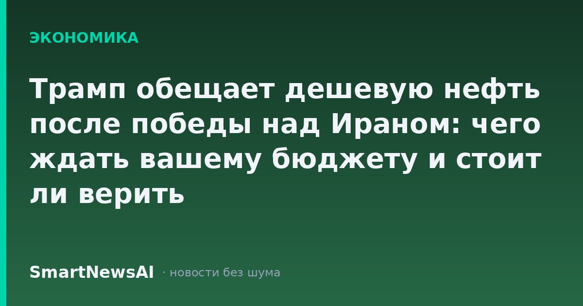 Трамп обещает дешевую нефть после победы над Ираном: чего ждать вашему бюджету и стоит ли верить