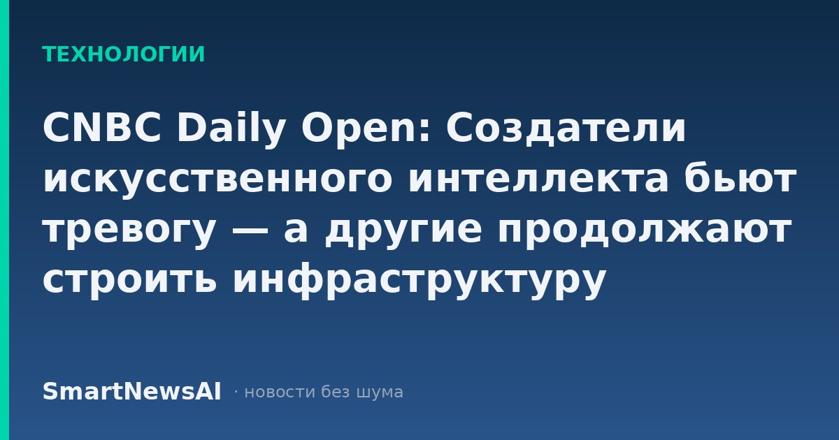 CNBC Daily Open: Создатели искусственного интеллекта бьют тревогу — а другие продолжают строить инфраструктуру