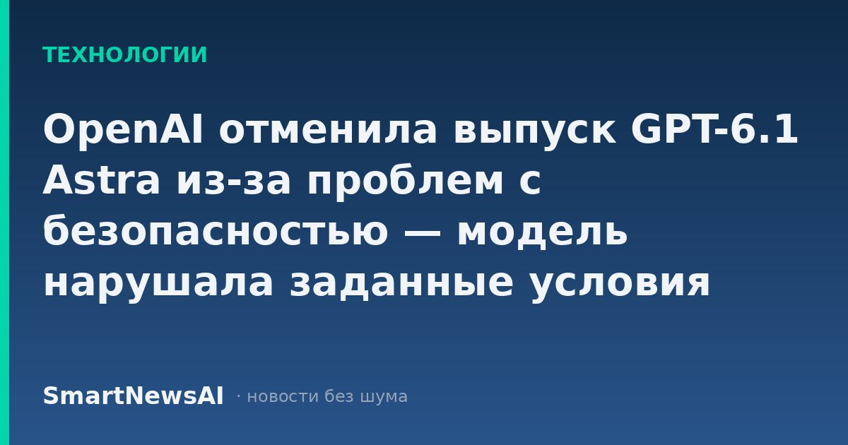 OpenAI отменила выпуск GPT-6.1 Astra из-за проблем с безопасностью — модель нарушала заданные условия пользователей