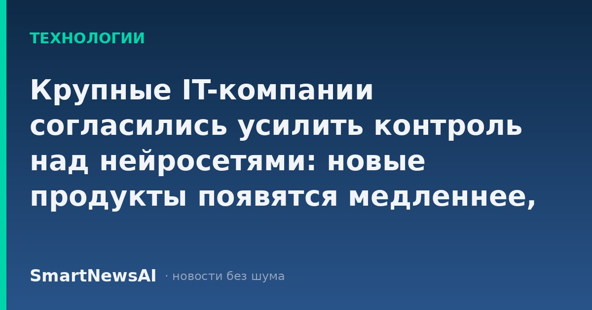 Крупные IT-компании согласились усилить контроль над нейросетями: новые продукты появятся медленнее, но ложных цитат и опасных советов станет меньше