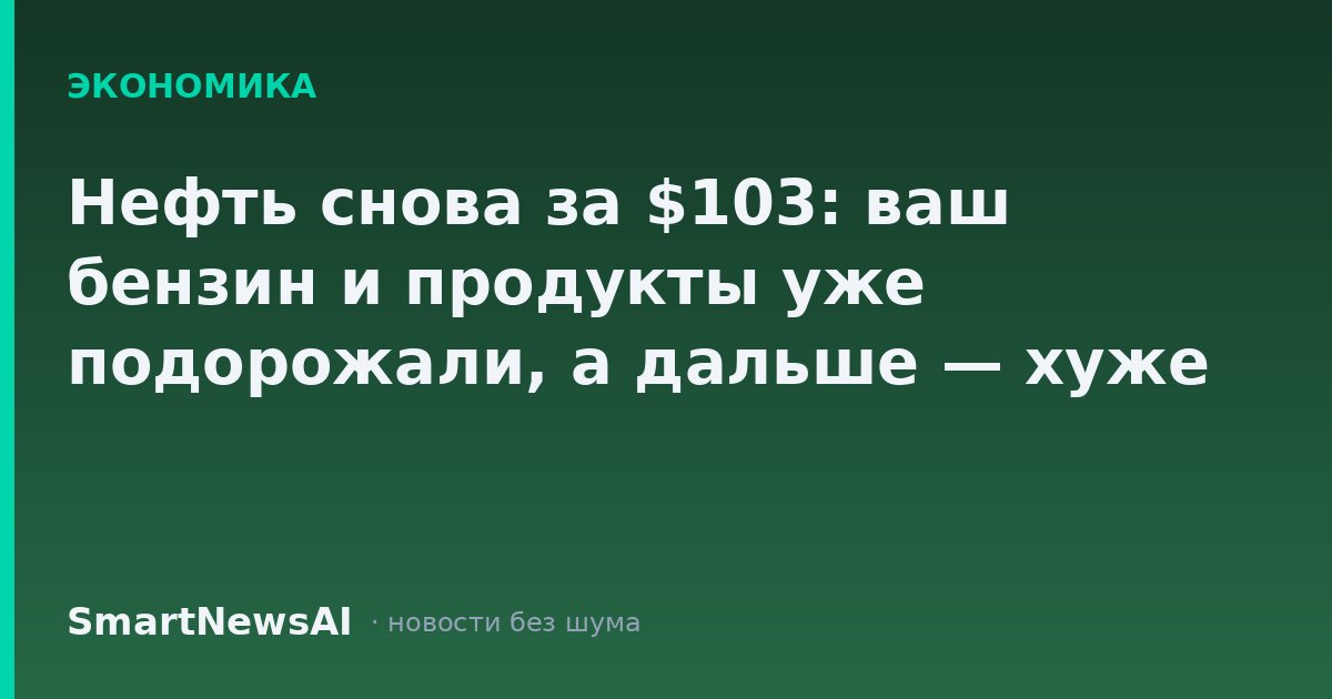 Нефть снова за $103: ваш бензин и продукты уже подорожали, а дальше — хуже