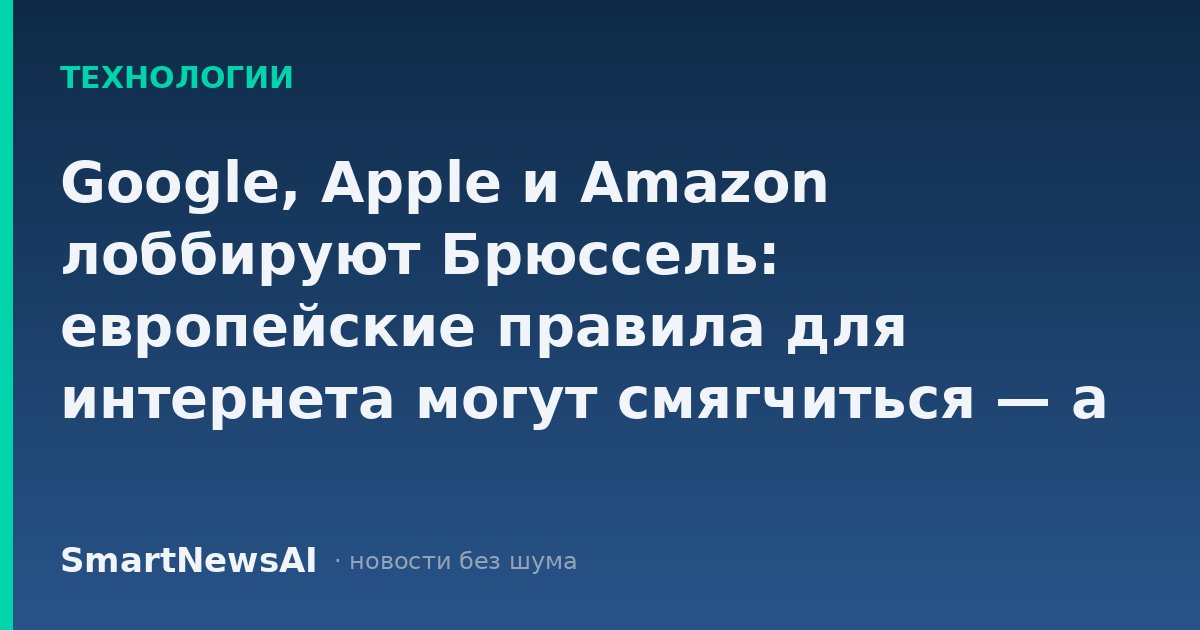 Google, Apple и Amazon лоббируют Брюссель: европейские правила для интернета могут смягчиться — а ваши данные и подписки подорожают
