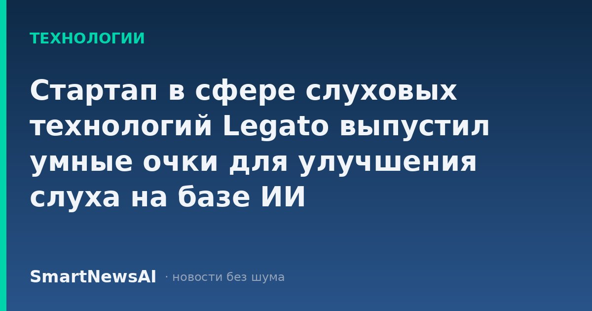 Стартап в сфере слуховых технологий Legato выпустил умные очки для улучшения слуха на базе ИИ
