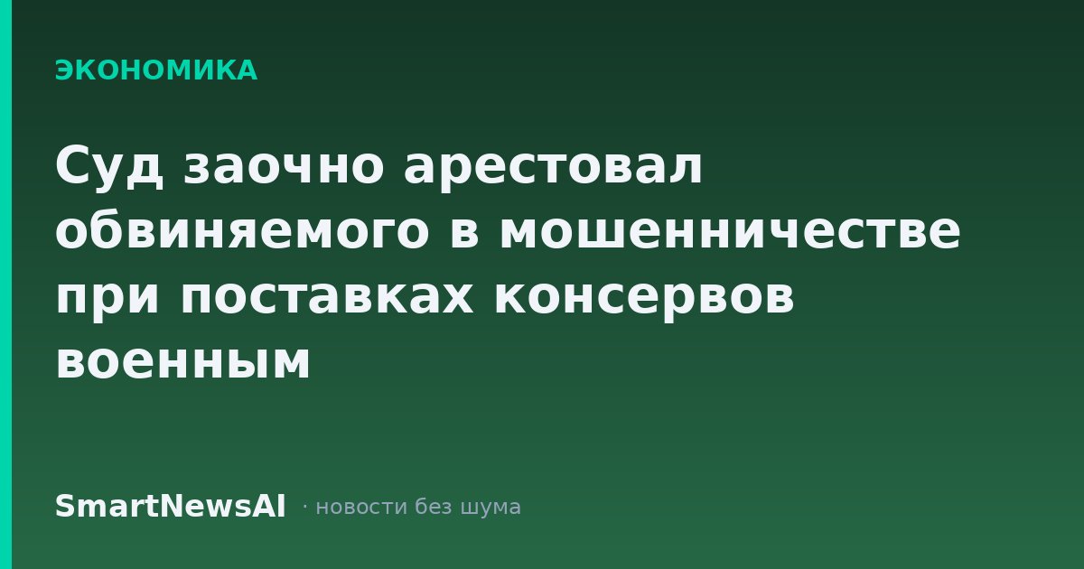 Суд заочно арестовал обвиняемого в мошенничестве при поставках консервов военным