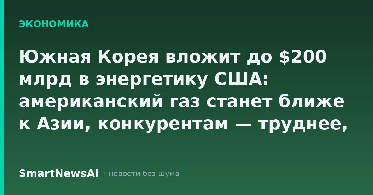 Южная Корея вложит до $200 млрд в энергетику США: американский газ станет ближе к Азии, конкурентам — труднее, а ваш кошелёк почувствует лишь косвенно