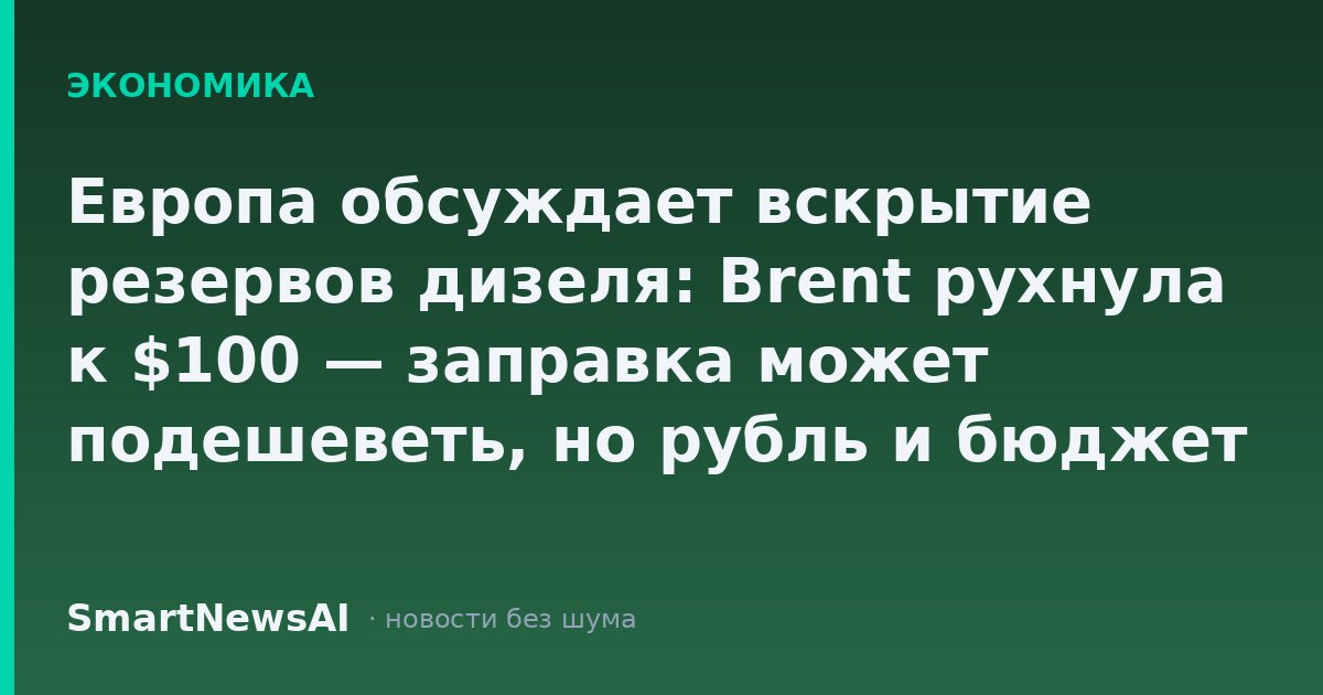Европа обсуждает вскрытие резервов дизеля: Brent рухнула к $100 — заправка может подешеветь, но рубль и бюджет нервничают