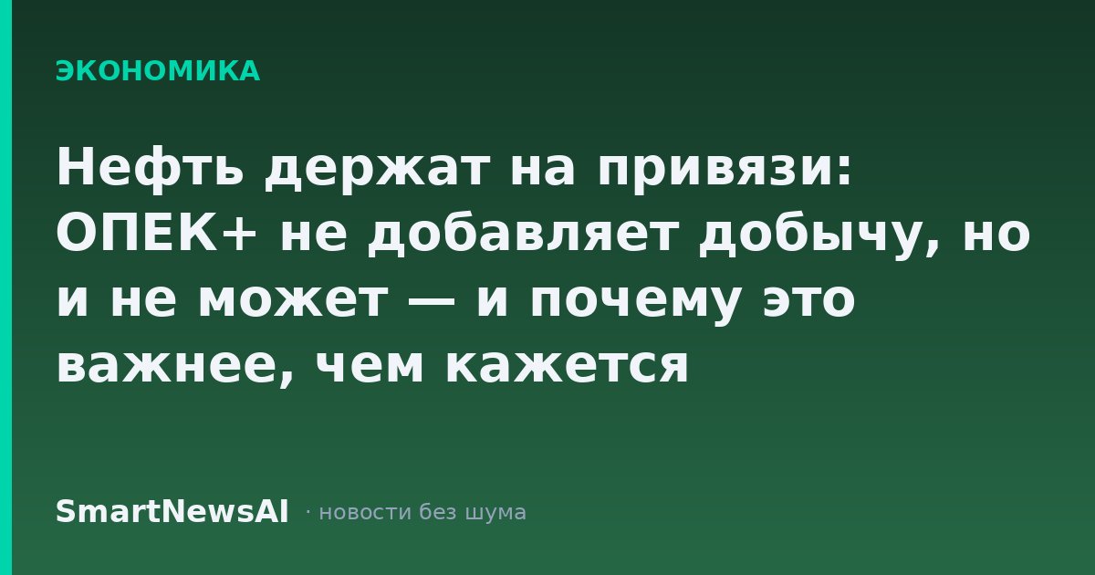 Нефть держат на привязи: ОПЕК+ не добавляет добычу, но и не может — и почему это важнее, чем кажется