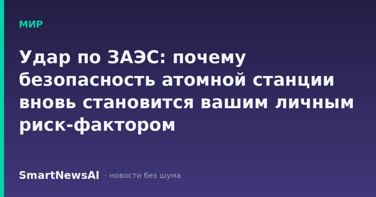 Удар по ЗАЭС: почему безопасность атомной станции вновь становится вашим личным риск-фактором