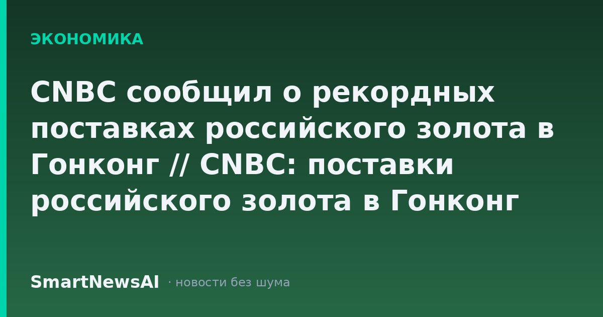 CNBC сообщил о рекордных поставках российского золота в Гонконг // CNBC: поставки российского золота в Гонконг достигли рекордных 113 тонн
